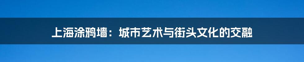 上海涂鸦墙：城市艺术与街头文化的交融