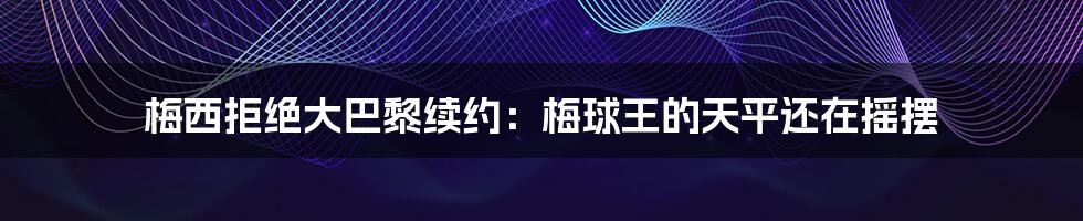 梅西拒绝大巴黎续约：梅球王的天平还在摇摆