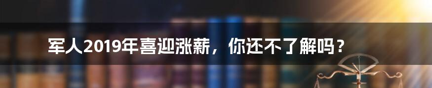 军人2019年喜迎涨薪，你还不了解吗？