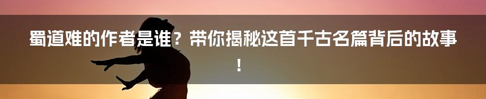 蜀道难的作者是谁？带你揭秘这首千古名篇背后的故事！