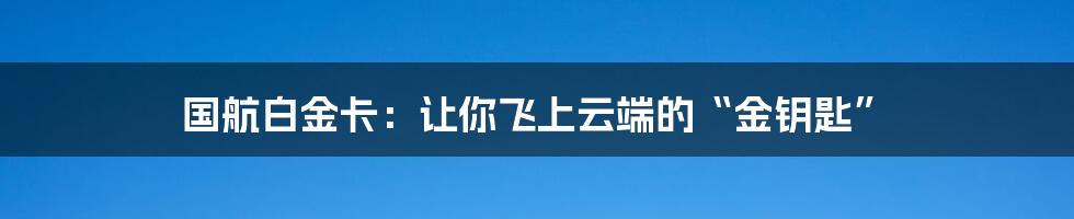 国航白金卡：让你飞上云端的“金钥匙”