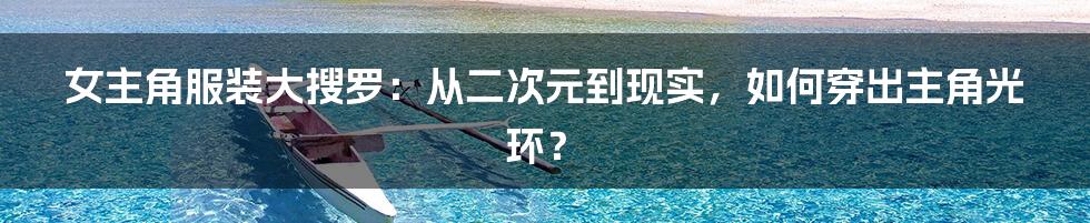 女主角服装大搜罗：从二次元到现实，如何穿出主角光环？