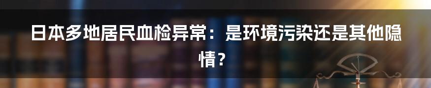 日本多地居民血检异常：是环境污染还是其他隐情？