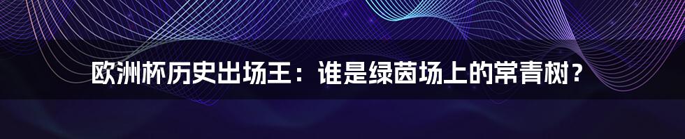 欧洲杯历史出场王：谁是绿茵场上的常青树？