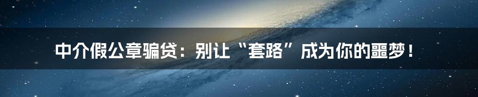 中介假公章骗贷：别让“套路”成为你的噩梦！