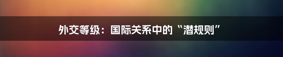 外交等级：国际关系中的“潜规则”