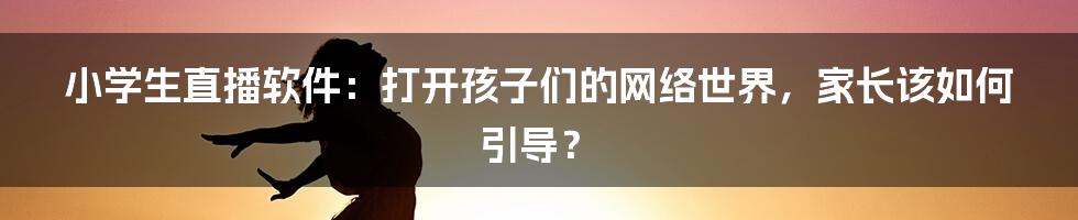 小学生直播软件：打开孩子们的网络世界，家长该如何引导？