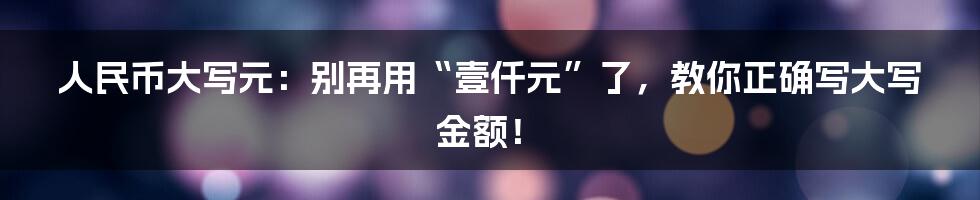 人民币大写元：别再用“壹仟元”了，教你正确写大写金额！