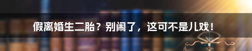 假离婚生二胎？别闹了，这可不是儿戏！