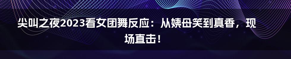 尖叫之夜2023看女团舞反应：从姨母笑到真香，现场直击！