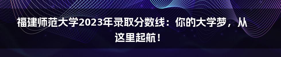 福建师范大学2023年录取分数线：你的大学梦，从这里起航！