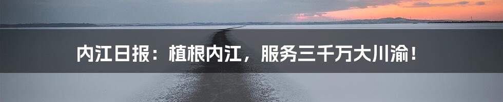 内江日报：植根内江，服务三千万大川渝！