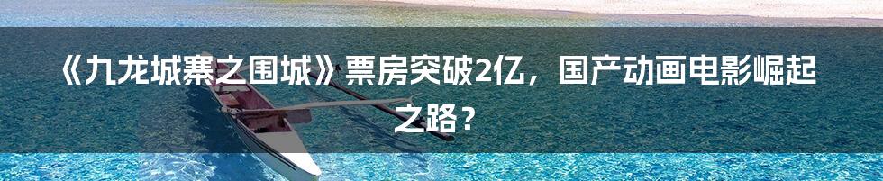 《九龙城寨之围城》票房突破2亿，国产动画电影崛起之路？