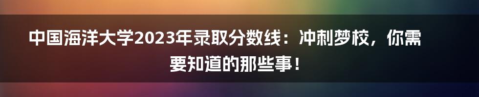 中国海洋大学2023年录取分数线：冲刺梦校，你需要知道的那些事！