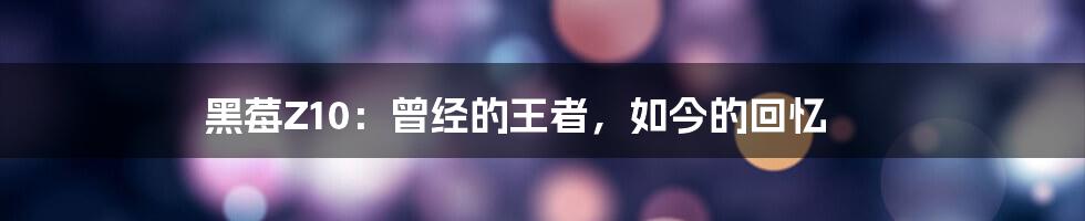 黑莓Z10：曾经的王者，如今的回忆