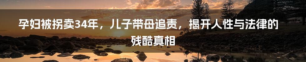 孕妇被拐卖34年，儿子带母追责，揭开人性与法律的残酷真相