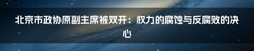 北京市政协原副主席被双开：权力的腐蚀与反腐败的决心