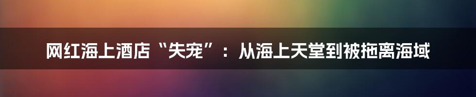 网红海上酒店“失宠”：从海上天堂到被拖离海域