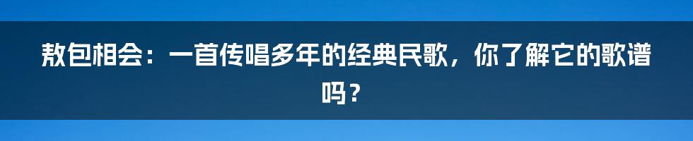 敖包相会：一首传唱多年的经典民歌，你了解它的歌谱吗？