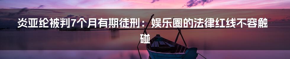 炎亚纶被判7个月有期徒刑：娱乐圈的法律红线不容触碰