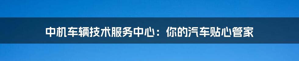 中机车辆技术服务中心：你的汽车贴心管家