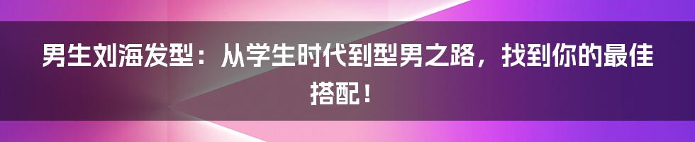 男生刘海发型：从学生时代到型男之路，找到你的最佳搭配！