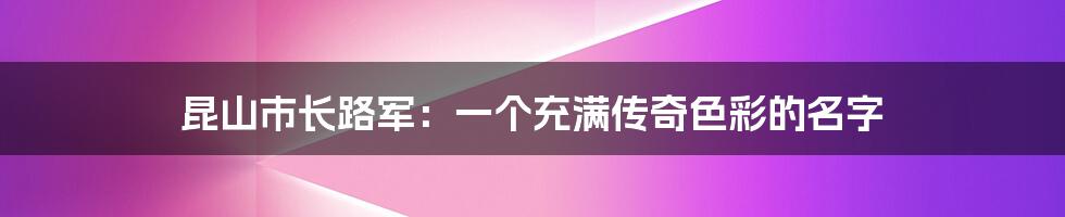 昆山市长路军：一个充满传奇色彩的名字