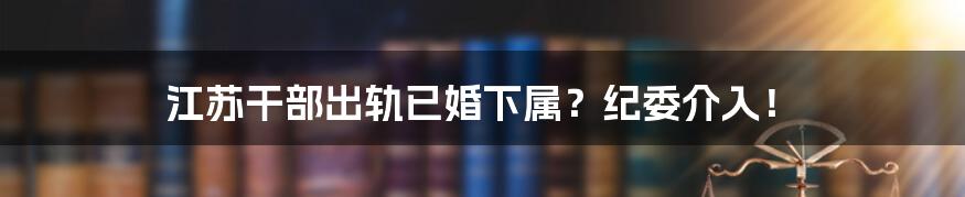 江苏干部出轨已婚下属？纪委介入！