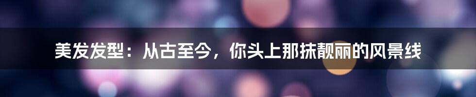 美发发型：从古至今，你头上那抹靓丽的风景线