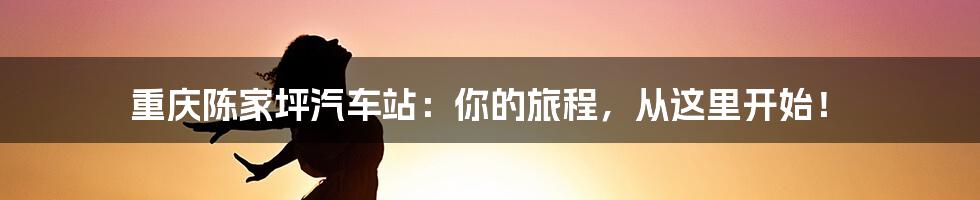 重庆陈家坪汽车站：你的旅程，从这里开始！