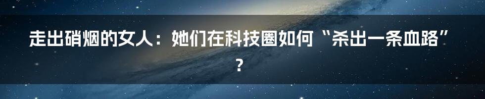 走出硝烟的女人：她们在科技圈如何“杀出一条血路”？