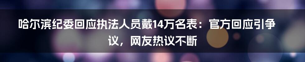 哈尔滨纪委回应执法人员戴14万名表：官方回应引争议，网友热议不断