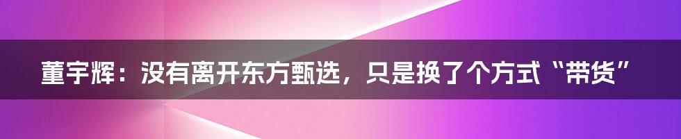 董宇辉：没有离开东方甄选，只是换了个方式“带货”