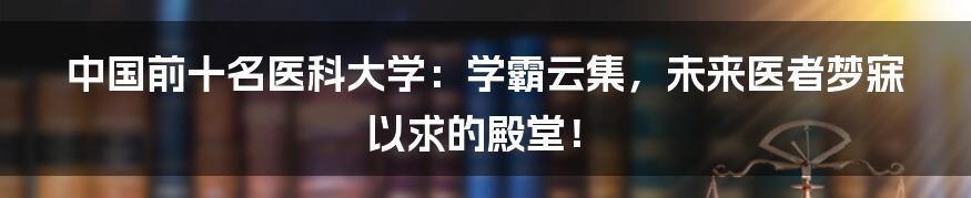 中国前十名医科大学：学霸云集，未来医者梦寐以求的殿堂！