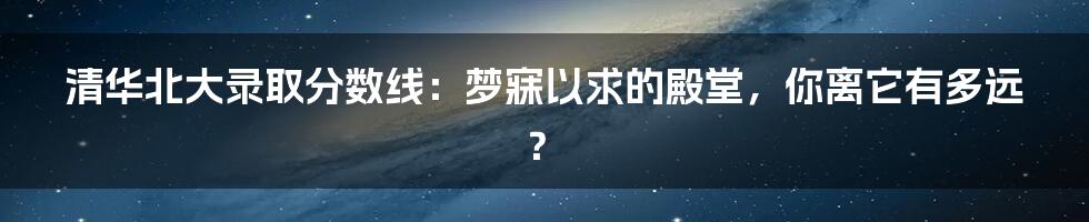 清华北大录取分数线：梦寐以求的殿堂，你离它有多远？