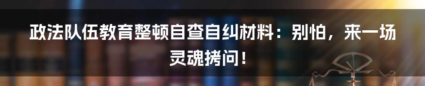 政法队伍教育整顿自查自纠材料：别怕，来一场灵魂拷问！