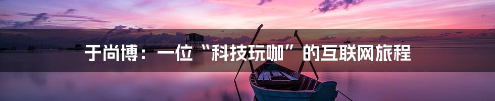 于尚博：一位“科技玩咖”的互联网旅程