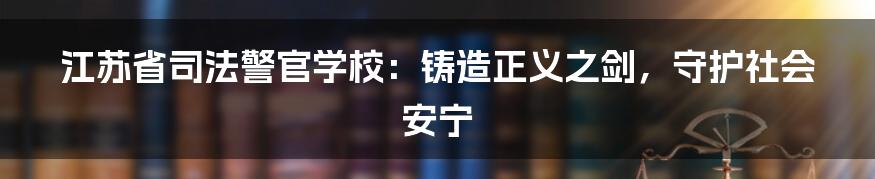 江苏省司法警官学校：铸造正义之剑，守护社会安宁