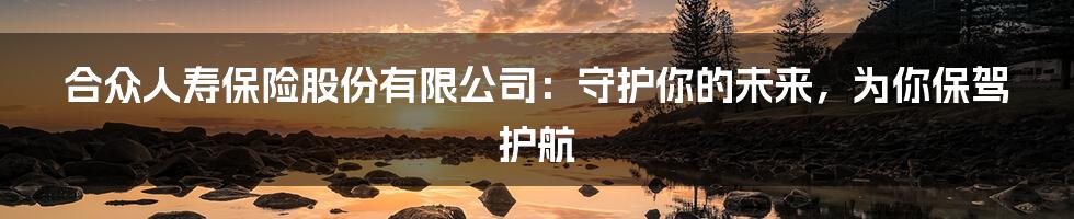 合众人寿保险股份有限公司：守护你的未来，为你保驾护航