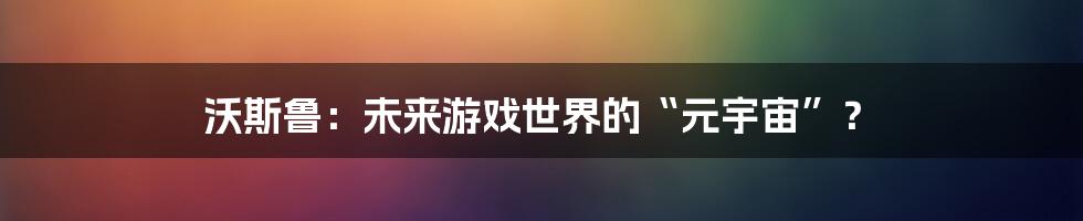 沃斯鲁：未来游戏世界的“元宇宙”？