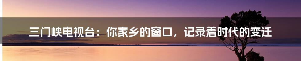 三门峡电视台：你家乡的窗口，记录着时代的变迁