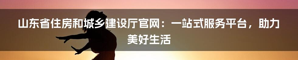 山东省住房和城乡建设厅官网：一站式服务平台，助力美好生活