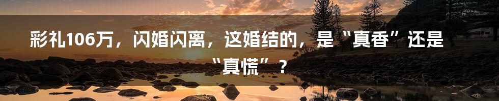 彩礼106万，闪婚闪离，这婚结的，是“真香”还是“真慌”？