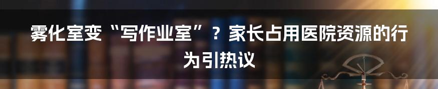 雾化室变“写作业室”？家长占用医院资源的行为引热议