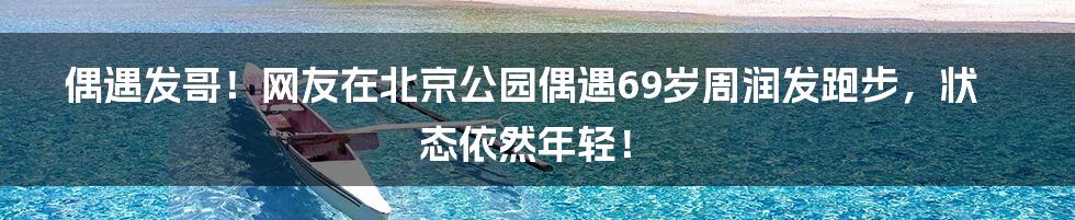 偶遇发哥！网友在北京公园偶遇69岁周润发跑步，状态依然年轻！