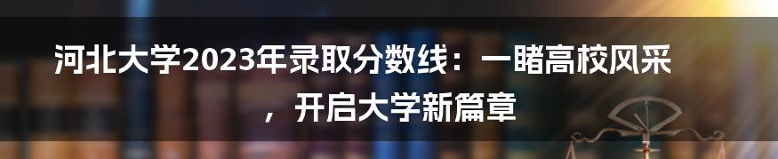 河北大学2023年录取分数线：一睹高校风采，开启大学新篇章