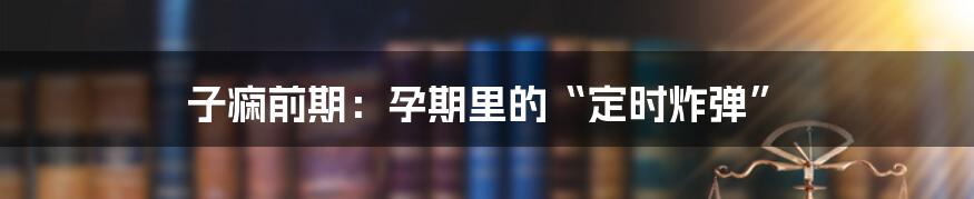 子痫前期：孕期里的“定时炸弹”