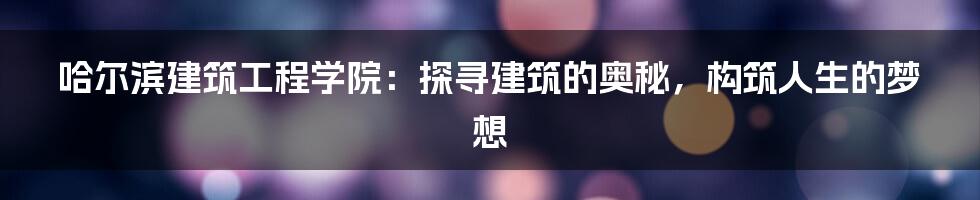 哈尔滨建筑工程学院：探寻建筑的奥秘，构筑人生的梦想