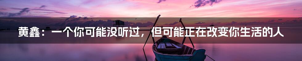 黄鑫：一个你可能没听过，但可能正在改变你生活的人