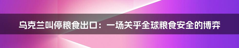 乌克兰叫停粮食出口：一场关乎全球粮食安全的博弈